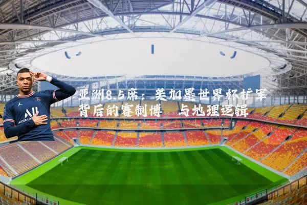 亚洲8.5席:美加墨世界杯扩军背后的赛制博弈与地理逻辑