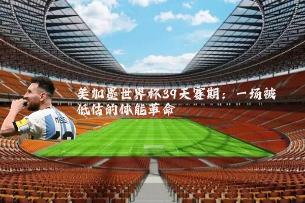 美加墨世界杯39天赛期:一场被低估的体能革命